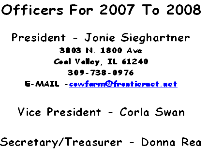 Officers For 2007 To 2008
 
President - Jonie Sieghartner
3803 N. 1800 Ave
Coal Valley, IL 61240
309-738-0976
E-MAIL -cowfarm@frontiernet.net
 
Vice President - Corla Swan
 
Secretary/Treasurer - Donna Rea
